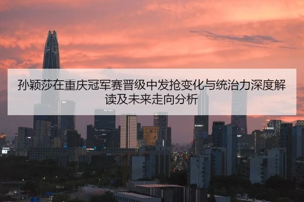 孙颖莎在重庆冠军赛晋级中发抢变化与统治力深度解读及未来走向分析