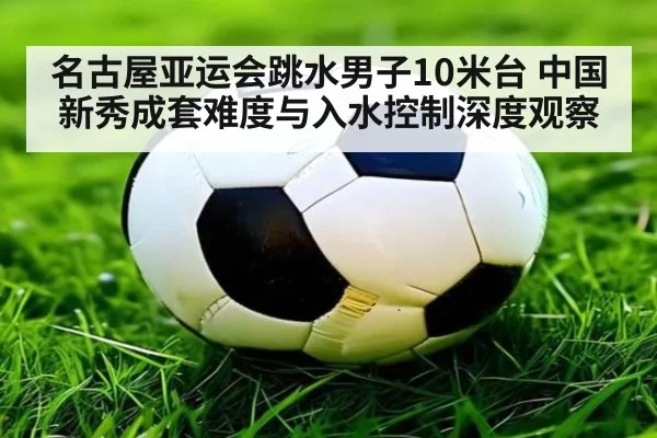 名古屋亚运会跳水男子10米台 中国新秀成套难度与入水控制深度观察