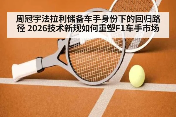 周冠宇法拉利储备车手身份下的回归路径 2026技术新规如何重塑F1车手市场