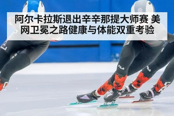 阿尔卡拉斯退出辛辛那提大师赛 美网卫冕之路健康与体能双重考验